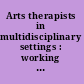 Arts therapists in multidisciplinary settings : working together for better outcomes /