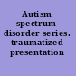 Autism spectrum disorder series. traumatized presentation /