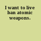 I want to live ban atomic weapons.