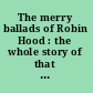 The merry ballads of Robin Hood : the whole story of that Robin Hood, known as Earl of Huntington, and Locksley Hall in the days of King Henry II and Richard of the Lion's heart: first sung by minstrels, later set down in the ballad books of Percy, Ritson, and Evans /
