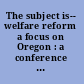 The subject is-- welfare reform a focus on Oregon : a conference report /