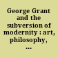 George Grant and the subversion of modernity : art, philosophy, politics, religion, and education /