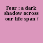 Fear : a dark shadow across our life span /