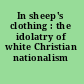 In sheep's clothing : the idolatry of white Christian nationalism /