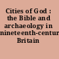 Cities of God : the Bible and archaeology in nineteenth-century Britain /