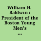 William H. Baldwin : President of the Boston Young Men's Christian Union, 1868 to 1907, President Emeritus July 1, 1907, June 8, 1909.