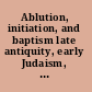 Ablution, initiation, and baptism late antiquity, early Judaism, and early Christianity = Waschungen, Initiation und Taufe : Spätantike, frühes Judentum und frühes Christentum /