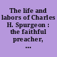 The life and labors of Charles H. Spurgeon : the faithful preacher, the devoted pastor, the noble philanthropist, the beloved college president, and the voluminous writer, author, etc., etc. /