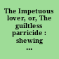 The Impetuous lover, or, The guiltless parricide : shewing to what lengths love may run, and the extream folly of forming schemes for futurity ; written under the instructions, and at the request of one of the interested partys /