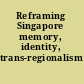 Reframing Singapore memory, identity, trans-regionalism /