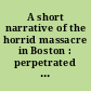 A short narrative of the horrid massacre in Boston : perpetrated in the evening of the fifth day of March, 1770, by soldiers of the 29th regiment, which with the 14th regiment were then quartered there ; with some observations on the state of things prior to that catastrophe.