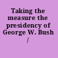 Taking the measure the presidency of George W. Bush /