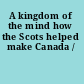 A kingdom of the mind how the Scots helped make Canada /