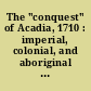 The "conquest" of Acadia, 1710 : imperial, colonial, and aboriginal constructions /