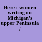 Here : women writing on Michigan's upper Peninsula /