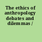 The ethics of anthropology debates and dilemmas /