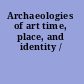 Archaeologies of art time, place, and identity /