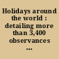 Holidays around the world : detailing more than 3,400 observances from all 50 states and more than 100 nations : a compendious reference guide to popular, ethnic, religious, national, and ancient holidays, festivals, celebrations, commemorations, holy days, feasts, and fasts, including contact information and websites. Supplemented by special sections on words relating to time, calendar systems, phases of the moon, the world's major living religions, facts about the U.S. states and territories, legal holidays by state, facts about the U.S. presidents, facts about countries around the world, legal holidays by country, tourism information sources ; and by an annotated bibliography and chronological, historic, folkloric, calendar, promotional, sports, and subject indexes.