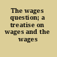 The wages question; a treatise on wages and the wages class,