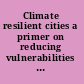 Climate resilient cities a primer on reducing vulnerabilities to disasters /