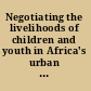 Negotiating the livelihoods of children and youth in Africa's urban spaces Négocier pour sa vie : les enfants et les jeunes dans les espaces urbains de l'Afrique /