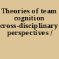 Theories of team cognition cross-disciplinary perspectives /