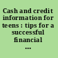 Cash and credit information for teens : tips for a successful financial life : including facts about earning money, paying taxes, budgeting, banking, shopping, online and mobile payments, using credit, and avoiding financial pitfalls.