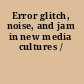 Error glitch, noise, and jam in new media cultures /