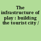 The infrastructure of play : building the tourist city /