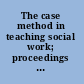 The case method in teaching social work; proceedings of the ...