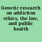 Genetic research on addiction ethics, the law, and public health /