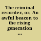 The criminal recorder, or, An awful beacon to the rising generation of both sexes : erected by the arm of justice to persuade them from the dreadful miseries of guilt /