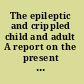 The epileptic and crippled child and adult A report on the present condition of these classes of afflicted persons, with suggestions for their better education and employment.