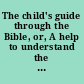 The child's guide through the Bible, or, A help to understand the Bible as the record of God's plans for teaching men religion /