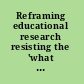 Reframing educational research resisting the 'what works' agenda /
