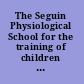 The Seguin Physiological School for the training of children of arrested mental development ..