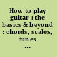 How to play guitar : the basics & beyond : chords, scales, tunes & tips /