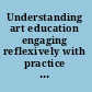 Understanding art education engaging reflexively with practice  /