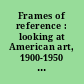 Frames of reference : looking at American art, 1900-1950 : works from the Whitney Museum of American Art /