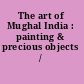 The art of Mughal India : painting & precious objects /