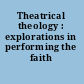 Theatrical theology : explorations in performing the faith /