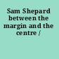 Sam Shepard between the margin and the centre /