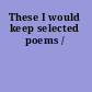 These I would keep selected poems /
