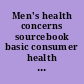 Men's health concerns sourcebook basic consumer health information about trends and issues in men's health, including information about gender-specific health differences, the leading causes of death in men, reproductive and sexual concerns, male-linked genetic disorders, mental health concerns, alcohol and drug abuse, and other concerns of special significance to men, along with information about the screenings, vaccinations, and self-examinations recommended for men, guidelines for nutrition, physical activity, weight control, and other lifestyle choices that affect wellness, a glossary of related terms, and a directory of resources for further help and information /