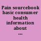 Pain sourcebook basic consumer health information about causes and types of acute and chronic pain and disorders and injuries characterized by pain, including arthritis, back pain, burns, carpal tunnel syndrome, headaches, fibromyalgia, neuropathy, neuralgia, sciatica, shingles, and more : along with facts about over-the-counter and prescription analgesics, physical therapy, and complementary and alternative medicine therapies, tips for managing pain, a glossary of related terms, and a directory of additional resources /