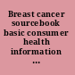 Breast cancer sourcebook basic consumer health information about the prevalence, risk factors, and symptoms of breast cancer, including ductal and lobular carcinoma in situ, invasive carcinoma, inflammatory breast cancer, and breast cancer in men and pregnant women : along with facts about benign breast changes, breast cancer screening and diagnostic tests, treatments such as surgery, radiation therapy, chemotherapy, and hormonal and biologic therapies, tips on managing treatment side effects and complications, a glossary of terms, and a directory of resources for additional help and information /