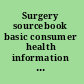 Surgery sourcebook basic consumer health information about common surgical techniques and procedures, including appendectomy, breast biopsy, carotid endarterectomy, cataract removal, cesarean section, coronary artery bypass, cosmetic surgery, dilation and curettage, gallbladder surgery, hemorrhoidectomy, hysterectomy, hernia repair, low back surgery, mastectomy, prostatectomy, tonsillectomy, and weight-loss (bariatric) surgery, along with facts about emergency surgery and critical care and tips on preparing for surgery, getting a second opinion, managing pain and surgical complications, and recovering from surgery, a glossary of related terms, and a directory of resources for more information /