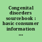 Congenital disorders sourcebook : basic consumer information about nonhereditary birth defects and disorders related to prematurity,    gestational injuries, prenatal and perinatal infections, maternal health    conditions during pregnancy, and birth complications, including cerebral palsy, cleft lip and palate, heart defects, hydrocephalus, spina bifida, and more : along with facts about risk factors and birth defect prevention,    prenatal care, fetal surgery techniques, and other treatment options, a glossary of related terms, and a directory of resources for additional help and information.