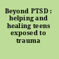 Beyond PTSD : helping and healing teens exposed to trauma /