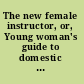 The new female instructor, or, Young woman's guide to domestic happiness : being an epitome of all the acquirements necessary to form the female character in every class of life : with examples of illustrious women : to which are added advice to servants, a complete art of cookery, and plain directions for carving ... forming a complete storehouse of valuable knowledge